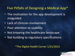 Five Pitfalls of Designing a Medical App*
• The motivation for the app development is
misguided
• Lack of clinician involvement
• Poor attention to usability
• Not knowing the healthcare landscape
• Not building to regulatory specifications
*The Digital Health Corner 1/31/2013
 
