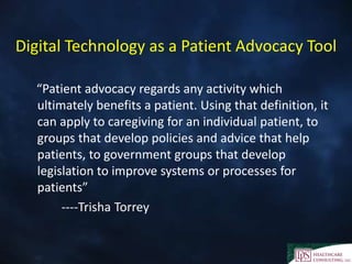 Digital Technology as a Patient Advocacy Tool
“Patient advocacy regards any activity which
ultimately benefits a patient. Using that definition, it
can apply to caregiving for an individual patient, to
groups that develop policies and advice that help
patients, to government groups that develop
legislation to improve systems or processes for
patients”
----Trisha Torrey
 
