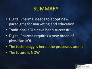 SUMMARY
• Digital Pharma needs to adopt new
paradigms for marketing and education
• Traditional KOLs have been successful
• Digital Pharma requires a new breed of
physician KOL
• The technology is here…the processes aren’t
• The future is NOW
 