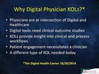 Why Digital Physician KOLs?*
• Physicians are at intersection of Digital and
Healthcare
• Digital tools need clinical outcome studies
• KOLs provide insight into clinical and process
workflows
• Patient engagement necessitates a clinician
• A different type of KOL needed today
*The Digital Health Corner 10/20/2014
 