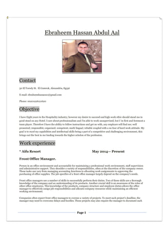 Page 1
Ebraheem Hassan Abdul Aal
Contact
50 El Torody St. El Gomrok, Alexandria, Egypt
E-mail: ebraheemhassan21@gmail.com
Phone: 00201226121620
Objective
I have Eight years in the Hospitality industry; however my desire to succeed and high work ethic should stand me in
good stead on any Hotel. I care about professionalism and I’m able to work unsupervised, but I 'm first and foremost a
team player. Therefore I have the ability to follow instructions and get on with, any employer will find me; well
presented; responsible; organized; competent; multi lingual; reliable coupled with a no fear of hard work attitude. My
goal is to excel my capabilities and intellectual skills being a part of a competitive and challenging environment, this
brings out the best in me leading towards the higher echelon of the profession.
Work experience
* Aifu Resort May 2014— Present
Front Office Manager.
Person in an office environment and accountable for maintaining a professional work environment, staff supervision
and administrative support. They shoulder a variety of responsibilities, often at the discretion of the company owner.
These tasks can vary from managing accounting functions to allocating work assignments to approving the
purchasing of office supplies. The job specifics of a front office manager largely depend on the company's needs.
Front office managers use a number of skills to successfully perform their duties. Two of these skills are a thorough
knowledge of the company and an understanding of its products. Another crucial skill is an awareness of the roles of
other office employees. This knowledge of the products, company structure and employee duties allows the office
manager to effectively assign job responsibilities and allocate company resources while maintaining an efficient
working environment.
Companies often expect front office managers to oversee a variety of projects. To meet each project's deadline, the
manager may need to overcome delays and hurdles. These projects may also require the manager to document each
 