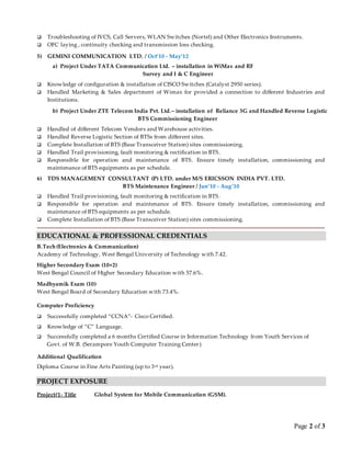 Page 2 of 3
 Troubleshooting of IVCS, Call Servers, WLAN Switches (Nortel) and Other Electronics Instruments.
 OFC laying , continuity checking and transmission loss checking.
5) GEMINI COMMUNICATION LTD. / Oct’10 - May’12
a) Project Under TATA Communication Ltd. – installation in WiMax and RF
Survey and I & C Engineer
 Knowledge of configuration & installation of CISCO Switches (Catalyst 2950 series).
 Handled Marketing & Sales department of Wimax for provided a connection to different Industries and
Institutions.
b) Project Under ZTE Telecom India Pvt. Ltd.– installation of Reliance 3G and Handled Reverse Logistic
BTS Commissioning Engineer
 Handled of different Telecom Vendors and Warehouse activities.
 Handled Reverse Logistic Section of BTSs from different sites.
 Complete Installation of BTS (Base Transceiver Station) sites commissioning.
 Handled Trail provisioning, fault monitoring & rectification in BTS.
 Responsible for operation and maintenance of BTS. Ensure timely installation, commissioning and
maintenance of BTS equipments as per schedule.
6) TDS MANAGEMENT CONSULTANT (P) LTD. under M/S ERICSSON INDIA PVT. LTD.
BTS Maintenance Engineer / Jun’10 - Aug’10
 Handled Trail provisioning, fault monitoring & rectification in BTS.
 Responsible for operation and maintenance of BTS. Ensure timely installation, commissioning and
maintenance of BTS equipments as per schedule.
 Complete Installation of BTS (Base Transceiver Station) sites commissioning.
EDUCATIONAL & PROFESSIONAL CREDENTIALS
B.Tech (Electronics & Communication)
Academy of Technology, West Bengal University of Technology with 7.42.
Higher Secondary Exam (10+2)
West Bengal Council of Higher Secondary Education with 57.6%.
Madhyamik Exam (10)
West Bengal Board of Secondary Education with 73.4%.
Computer Proficiency
 Successfully completed “CCNA”- Cisco Certified.
 Knowledge of “C” Language.
 Successfully completed a 6 months Certified Course in Information Technology from Youth Services of
Govt. of W.B. (Serampore Youth Computer Training Center)
Additional Qualification
Diploma Course in Fine Arts Painting (up to 3rd year).
PROJECT EXPOSURE
Project#1- Title Global System for Mobile Communication (GSM).
 