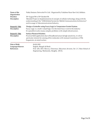 Page 3 of 3
Name of the
Organization
Nokia Siemens Networks Pvt.Ltd. Organized by Vodafone Essar East Ltd., Kolkata.
Duration
Description
30th August’08 to 30th October’08.
Detailed Project on Implementation of concepts of cellular technology along with the
understandingof the “GSM (Global System for Mobile Communication) Architecture”
and its usage in Telecommunications Industry.
Project#2- Title Design a Controller using Fuzzy Logic in Temperature Control System.
Description Fuzzy Logic is a multi-valued logic. It is the latest buzz word in the industry
It is possible tosolve many complex problems with simple infrastructure.
Project#3- Title Surface Plasmon Polariton.
Description Practical field application due to Broadband nature & high sensitivity, it will of
particular interest for sensing of bio-molecules with resonant transitions at THz
frequencies on metal surface.
Date of Birth 06.08.1985.
Languages Known English, Bengali & Hindi
References Prof. (Dr.) B.N. Biswas, Chairman, Education division, Sir J. C. Bose School of
Engineering, Mankundu, Hooghly. (W.B.)
 