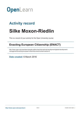 Activity record
Silke Moxon-Riedlin
This is a record of your activity for the Open University course:
Enacting European Citizenship (ENACT)
http://www.open.edu/openlearn/people-politics-law/international-development/global-development-
management/enacting-european-citizenship-enact/content-section-0
Date created: 6 March 2016
http://www.open.edu/openlearn PAGE 1 COURSE CODE: ENACT_1
 