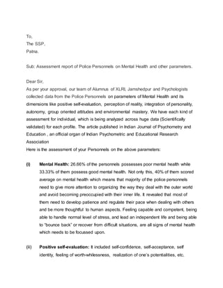 To,
The SSP,
Patna.
Sub: Assessment report of Police Personnels on Mental Health and other parameters.
Dear Sir,
As per your approval, our team of Alumnus of XLRI, Jamshedpur and Psychologists
collected data from the Police Personnels on parameters of Mental Health and its
dimensions like positive self-evaluation, perception of reality, integration of personality,
autonomy, group oriented attitudes and environmental mastery. We have each kind of
assessment for individual, which is being analyzed across huge data (Scientifically
validated) for each profile. The article published in Indian Journal of Psychometry and
Education , an official organ of Indian Psychometric and Educational Research
Association
Here is the assessment of your Personnels on the above parameters:
(i) Mental Health: 26.66% of the personnels possesses poor mental health while
33.33% of them possess good mental health. Not only this, 40% of them scored
average on mental health which means that majority of the police personnels
need to give more attention to organizing the way they deal with the outer world
and avoid becoming preoccupied with their inner life. It revealed that most of
them need to develop patience and regulate their pace when dealing with others
and be more thoughtful to human aspects. Feeling capable and competent, being
able to handle normal level of stress, and lead an independent life and being able
to “bounce back” or recover from difficult situations, are all signs of mental health
which needs to be focussed upon.
(ii) Positive self-evaluation: It included self-confidence, self-acceptance, self
identity, feeling of worth-whilessness, realization of one’s potentialities, etc.
 