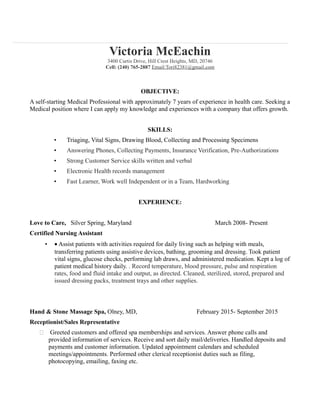 Victoria McEachin
3400 Curtis Drive, Hill Crest Heights, MD, 20746
Cell: (240) 765-2887 Email:Tori82381@gmail.com
OBJECTIVE:
A self-starting Medical Professional with approximately 7 years of experience in health care. Seeking a
Medical position where I can apply my knowledge and experiences with a company that offers growth.
SKILLS:
• Triaging, Vital Signs, Drawing Blood, Collecting and Processing Specimens
• Answering Phones, Collecting Payments, Insurance Verification, Pre-Authorizations
• Strong Customer Service skills written and verbal
• Electronic Health records management
• Fast Learner, Work well Independent or in a Team, Hardworking
EXPERIENCE:
Love to Care, Silver Spring, Maryland March 2008- Present
Certified Nursing Assistant
• • Assist patients with activities required for daily living such as helping with meals,
transferring patients using assistive devices, bathing, grooming and dressing. Took patient
vital signs, glucose checks, performing lab draws, and administered medication. Kept a log of
patient medical history daily. . Record temperature, blood pressure, pulse and respiration
rates, food and fluid intake and output, as directed. Cleaned, sterilized, stored, prepared and
issued dressing packs, treatment trays and other supplies.
Hand & Stone Massage Spa, Olney, MD, February 2015- September 2015
Receptionist/Sales Representative
 Greeted customers and offered spa memberships and services. Answer phone calls and
provided information of services. Receive and sort daily mail/deliveries. Handled deposits and
payments and customer information. Updated appointment calendars and scheduled
meetings/appointments. Performed other clerical receptionist duties such as filing,
photocopying, emailing, faxing etc.
 
