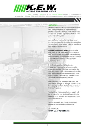 2
VAT: 331096934 REG: IT00136/2002 Postal Adress: P.O.Box 3300, Witbank 1035
Marelden Ext 4 Witbank 1035 | (013)-650 0014 | info@kwaneleworks.co.za |www.kwaneleworks.co.za
ABOUT US
We wish to introduce our company to yourself
and take great pleasure in presenting our
profile, which will furnish you with the services
we provide and the experience that we have
gained over the years.
As a preferred contractor in underground
mining component and equipment rebuilding,
we constantly strive to add value to our clients
businesses and operations.
Kwanele Engineering Work’s reputation for
integrity is a core value within our operation
and probably one of our most valuable assets.
Our committed to excellence ensure a service
superior to expectations within a shorter
turnaround time.
It is without question that businesses
throughout the world have become a lot
more competitive, therefore companies like
yourself have and will continue experimenting
with and implementing various systems and
methods, with the hope that they will make
you more competitive and efficient.
Our company was formed in 2002 and has
grown from strength to strength over the years
by supplying solutions that contribute to your
business’s success.
We trust that the services that we supply will
be of interest to you and look forward to the
opportunity of assisting with your present and
future requirements.
Should you need any further information,
please do not hesitate to contact us.
Yours Faithfully,
Leon van vollenstee
 