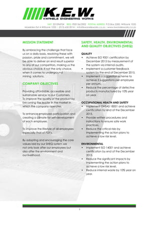 3
VAT: 331096934 REG: IT00136/2002 Postal Adress: P.O.Box 3300, Witbank 1035
Marelden Ext 4 Witbank 1035 | (013)-650 0014 | info@kwaneleworks.co.za |www.kwaneleworks.co.za
MISSION STATEMENT
By embracing the challenge that face
us on a daily basis, resolving these with
passion, pride and commitment, we will
be able to deliver an end result superior
to any of our competitors, making us the
obvious choice, if not the only choice,
when it comes to underground
mining solutions.
COMPANY OBJECTIVES
Providing affordable, accessible and
sustainable service to our Customers.
To improve the quality of the product by
becoming the leader in the market in
which the company operates.
To enhance employee participation and
creating a climate for self-development
of each employee.
To improve the lifestyle of all employees
especially that of PDI’s.
By adopting and encouraging the core
values laid by our SHEQ system we
not only look after our employees but
also after the environment and
our livelihood.
SAFETY, HEALTH, ENVIRONMENTAL
AND QUALITY OBJECTIVES (sheq)
Quality
•	 Achieve ISO 9001 certification by
December 2015 by measurement of
the system via internal audits.
•	 Implement a customer feedback
system by the end of December 2015.
•	 Implement a suggestion scheme to
achieve 5 suggestions per employee
per annum.
•	 Reduce the percentage of defective
products manufactured by 10% year
on year.
Occupational Health and Safety
•	 Implement OHSAS 18001 and achieve
certification by end of the December
2015.
•	 Provide written procedures and
instructions to ensure safe work
practices.
•	 Reduce the critical risks by
implementing the action plans to
achieve a low risk level.
Environmental
•	 Implement ISO 14001 and achieve
certification by end of the December
2015.
•	 Reduce the significant impacts by
implementing the action plans to
achieve a low risk level.
•	 Reduce internal waste by 10% year on
year.
 