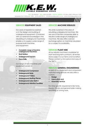 5
VAT: 331096934 REG: IT00136/2002 Postal Adress: P.O.Box 3300, Witbank 1035
Marelden Ext 4 Witbank 1035 | (013)-650 0014 | info@kwaneleworks.co.za |www.kwaneleworks.co.za
Services EQUIPMENT SALES
Our years of experience assisted
us in the design and building of
underground equipment. Combined
with our extensive knowledge in the
rebuilding of underground machinery
enable us to supply a wide range of
purpose build machines
and equipment:
•	 Complete range of Sandvic
underground machines
•	 Roof Bolters
•	 Underground Tractors
•	 Face Drills
Our range of new machines and
equipment consist of:
•	 Underground Compressor
•	 Underground Skids
•	 Underground Trailers
•	 Underground Waiting Places
•	 Underground Lube Station
•	 Underground Ablution Facilities
Services MACHINE REBUILDS
We pride ourselves in the area of
rebuilding underground machines. We
are one of the few companies able to
rebuild a wide range of underground
machines. We also offer a service
exchange option on machines rebuilded
by us subject to availability.
Services PLANT HIRE
All our rebuild machines is available for
short and long term contracts. All rentals
done subject to our Terms and Condition.
Please contact us for a price and copy of
the T&C’s.
Services GENERAL ENGINEERING
As part of our equipment and component
manufacturing services we also offer a
custom:
•	 Design
•	 Fabrication and
•	 Assembly service
For mine specific requirements like tanks,
Stands, Chutes and general boiler making
and fitting & Turning work.
 