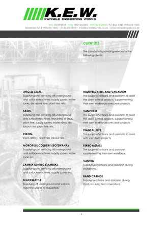 6
VAT: 331096934 REG: IT00136/2002 Postal Adress: P.O.Box 3300, Witbank 1035
Marelden Ext 4 Witbank 1035 | (013)-650 0014 | info@kwaneleworks.co.za |www.kwaneleworks.co.za
CLIENTLIST
The company is providing services to the
following clients:
ANGLO COAL
Supplying and servicing all underground
and surface machines, supply spares, water
tanks, do labour hire, plant hire, etc.
SASOL
Supplying and servicing all underground
and surface machines, rebuilding of LHDs,
plant hire, supply spares, water tanks, do
labour hire, plant hire, etc.
ESKOM
Core drilling, plant hire, labour hire.
MOROPULE COLLIERY (BOTSWANA)
Supplying and servicing all underground
and surface machines, supply spares, water
tanks etc.
ZAMBIA MINING (ZAMBIA)
Supplying and servicing all underground
and surface machines, supply spares etc.
BLACKWATTLE
Supplying all underground and surface
machine spares as requested.
HIGHVELD STEEL AND VANADUIM
The supply of artisans and assistants to assist
the client with all projects, supplementing
their own workforce over peak projects.
VANCHEM
The supply of artisans and assistants to assist
the client with all projects, supplementing
their own workforce over peak projects.
TRANSALLOYS
The supply of artisans and assistants to assist
with short term projects
FERRO METALS
The supply of artisans and assistants
supplementing their own workforce.
VANTRA
Supplying of artisans and assistants during
shutdowns.
RAND CARBIDE
Supplying artisans and assistants during
short and long term operations.
 