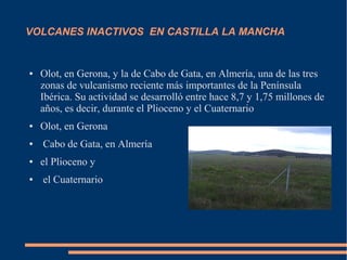 VOLCANES INACTIVOS EN CASTILLA LA MANCHA


●   Olot, en Gerona, y la de Cabo de Gata, en Almería, una de las tres
    zonas de vulcanismo reciente más importantes de la Península
    Ibérica. Su actividad se desarrolló entre hace 8,7 y 1,75 millones de
    años, es decir, durante el Plioceno y el Cuaternario
●   Olot, en Gerona
●   Cabo de Gata, en Almería
●   el Plioceno y
●   el Cuaternario
 