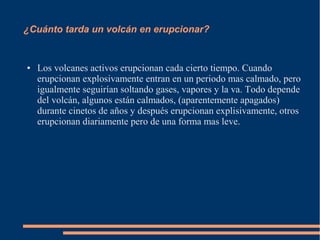 ¿Cuánto tarda un volcán en erupcionar?


●   Los volcanes activos erupcionan cada cierto tiempo. Cuando
    erupcionan explosivamente entran en un periodo mas calmado, pero
    igualmente seguirían soltando gases, vapores y la va. Todo depende
    del volcán, algunos están calmados, (aparentemente apagados)
    durante cinetos de años y después erupcionan explisivamente, otros
    erupcionan diariamente pero de una forma mas leve.
 