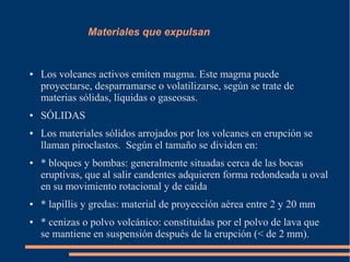 Materiales que expulsan


●   Los volcanes activos emiten magma. Este magma puede
    proyectarse, desparramarse o volatilizarse, según se trate de
    materias sólidas, líquidas o gaseosas.
●   SÓLIDAS
●   Los materiales sólidos arrojados por los volcanes en erupción se
    llaman piroclastos. Según el tamaño se dividen en:
●   * bloques y bombas: generalmente situadas cerca de las bocas
    eruptivas, que al salir candentes adquieren forma redondeada u oval
    en su movimiento rotacional y de caída
●   * lapillis y gredas: material de proyección aérea entre 2 y 20 mm
●   * cenizas o polvo volcánico: constituidas por el polvo de lava que
    se mantiene en suspensión después de la erupción (< de 2 mm).
 