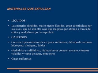 MATERIALES QUE EXPULSAN


●   LÍQUIDOS
●   Las materias fundidas, más o menos líquidas, están constituidas por
    las lavas, que no son otra cosa que magmas que afloran a través del
    cráter y se deslizan por la superficie
●   GASEOSOS
●   Consisten primordialmente en gases sulfurosos, dióxido de carbono,
    hidrógeno, nitrógeno, ácidos
●   clorhídrico y sulfhídrico, hidrocarburos como el metano, cloruros
    volátiles y vapor de agua, entre otros
●   Gases sulfurosos
 