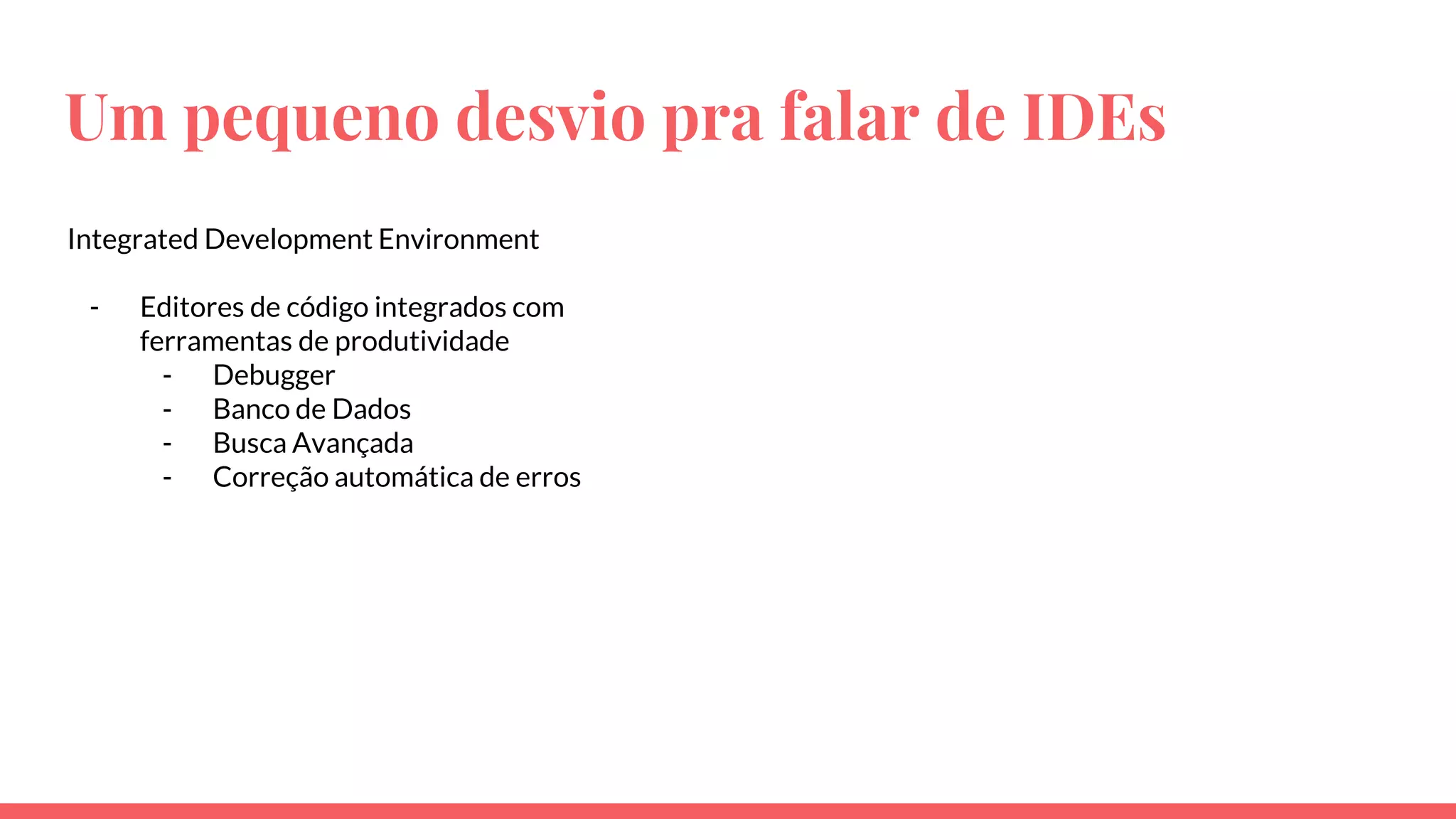 Um pequeno desvio pra falar de IDEs
Integrated Development Environment
- Editores de código integrados com
ferramentas de produtividade
- Debugger
- Banco de Dados
- Busca Avançada
- Correção automática de erros
 