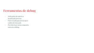 Ferramentas de debug
- Indicações de valores e
localização precisas
- Fácil visualização de escopo e
cadeia de execução
- Permite fazer testes enquanto
executa o debug
 