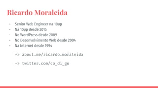 Ricardo Moraleida
- Senior Web Engineer na 10up
- Na 10up desde 2015
- No WordPress desde 2009
- No Desenvolvimento Web desde 2004
- Na Internet desde 1994
-> about.me/ricardo.moraleida
-> twitter.com/co_di_go
 