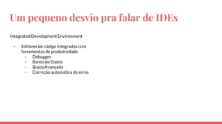 Um pequeno desvio pra falar de IDEs
Integrated Development Environment
- Editores de código integrados com
ferramentas de produtividade
- Debugger
- Banco de Dados
- Busca Avançada
- Correção automática de erros
 