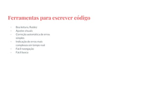 Ferramentas para escrever código
- Boa leitura, fluidez
- Ajustes visuais
- Correção automática de erros
simples
- Indicação de erros mais
complexos em tempo real
- Fácil navegação
- Fácil busca
 