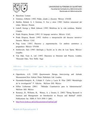 UNIVERSIDAD AUTÓNOMA DE QUERÉTARO
                                                        Facultad de Contaduría y Administración
                                                                   Doctorado en Administración

•   Barcelona: Lumen.
•   Giménez, Gilberto (1983) Poder, estado y discurso. México: UNAM.
•   Barthes, Roland, A. J. Greimas, U. Eco y otros (1982) Análisis estructural del
    relato. México: Premiá.
•   Lakoff, George y Mark Johnson (1995) Metáforas de la vida cotidiana. Madrid:
    Cátedra.
•   Prada Oropeza, Renato (1991) El lenguaje narrativo. México: UAZ.
•   Prada Oropeza, Renato (1993) Análisis e interpretación del discurso narrativo-
    literario. México: UAZ.
•   Puig   Luisa    (1991)     Discurso      y   argumentación.    Un   análisis     semántico   y
    pragmático. México: UNAM.
•   Sefchovich, Sara (1985) Ideología y ficción en la obra de Luis Spota. México:
    Grijalbo.
•   Van Dijk, Teun A. (ed) (1997) Discourse as Structure and Process. London,
    Thousand Oaks, New Delhi: Sage.



Métodos         Cuantitativos         para       la   Investigación      en    las     Ciencias
Administrativas

•   Oppenheim,     A.N.      (1999)   Questionnaire      Design,   Interviewing    and    Attitude
    Measurement.New Edition Pinter Publishers Ltd. London.
•   Hernández-Sampieri, R., Collado F. Carlos y Lucio B. Pilar (2003) Metodología
    de la investigación” 3ª. Edición,        McGraw Hill. México
•   Hillier Lieberman (2001)           “Métodos Cuantitativos para la Administración”
    McGraw Hill. México
•   Remenyi, D., Williams, B.,        Money, A. y Swartz, E. (2003) “Doing Research in
    business and Management: an Introduction to Process and Method” SAGE
    Publications Inc. ISBN 0 7619 5950 5 (pbk).
•   http://www.leeds.ac.uk/iss/documentation/top/top2.pdf



Modulo de Especialización I
 