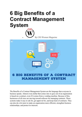 6 Big Benefits of a
Contract Management
System
 By CIO Women Magazine
The Benefits of a Contract Management System are the language that everyone in
business speaks. Almost every dollar that comes into or goes out of an organization
is based on a contract, even if it comes from a vending machine. Because of this,
businesses of all sizes are moving toward software for managing contracts. These
systems make it easy to ask for, get approval for, and keep track of contracts. They
can also do a lot more to make an organization more efficient, strengthen business
relationships, and protect its interests.
 