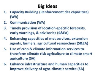 Big Ideas
1. Capacity Building (Renforcement des capacities)
(WA)
2. Communication (WA)
3. Timely provision of location-specific forecasts,
early warnings, & advisories (S&EA)
4. Enhancing capacities of met services, extension
agents, farmers, agricultural researchers (S&EA)
5. Use of crop & climate information services to
transform climate risk agriculture to climate smart
agriculture (SA)
6. Enhance infrastructure and human capacities to
improve delivery of agro-climatic service (SA)
 