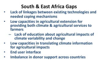 South & East Africa Gaps
• Lack of linkages between existing technologies and
needed coping mechanisms
• Low capacities in agricultural extension for
providing both climate & agricultural services to
farmers
– Lack of education about agricultural impacts of
climate variability and change
• Low capacities in translating climate information
for agricultural impacts
• End user interface
• Imbalance in donor support across countries
 