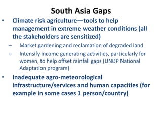 South Asia Gaps
• Climate risk agriculture—tools to help
management in extreme weather conditions (all
the stakeholders are sensitized)
– Market gardening and reclamation of degraded land
– Intensify income generating activities, particularly for
women, to help offset rainfall gaps (UNDP National
Adaptation program)
• Inadequate agro-meteorological
infrastructure/services and human capacities (for
example in some cases 1 person/country)
 