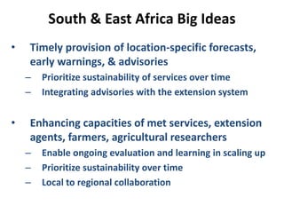 South & East Africa Big Ideas
• Timely provision of location-specific forecasts,
early warnings, & advisories
– Prioritize sustainability of services over time
– Integrating advisories with the extension system
• Enhancing capacities of met services, extension
agents, farmers, agricultural researchers
– Enable ongoing evaluation and learning in scaling up
– Prioritize sustainability over time
– Local to regional collaboration
 