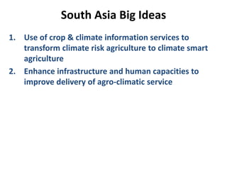 South Asia Big Ideas
1. Use of crop & climate information services to
transform climate risk agriculture to climate smart
agriculture
2. Enhance infrastructure and human capacities to
improve delivery of agro-climatic service
 