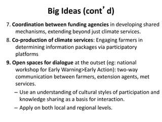 Big Ideas (cont’d)
7. Coordination between funding agencies in developing shared
mechanisms, extending beyond just climate services.
8. Co-production of climate services: Engaging farmers in
determining information packages via participatory
platforms
9. Open spaces for dialogue at the outset (eg: national
workshop for Early Warning>Early Action): two-way
communication between farmers, extension agents, met
services.
– Use an understanding of cultural styles of participation and
knowledge sharing as a basis for interaction.
– Apply on both local and regional levels.
 