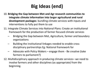 Big Ideas (end)
10. Bridging the Gap between Met and Agr research communities to
integrate climate information into larger agricultural and rural
development packages: bundling climate services with inputs and
interventions to fully put them to use
11. Integrate Climate Services into National Plans: Create an institutional
framework for the production of farmer focused climate services
– Bridging the Gap between Met, Agriculture, farmer and boundary
organizations
– Building the institutional linkages needed to enable cross
disciplinary partnerships Eg: National framework for
– Advocate with Policy Makers – engage them - Be creative (take
farmers to parliament?)
12. Multidisciplinary approach in producing climate services– we need to
involve farmers and other disciplines (as appropriate) from the
beginning.
 