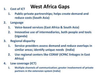 West Africa Gaps
1. Cost of ICT
1. Public-private partnerships; helps create demand and
reduce costs (South Asia)
2. Language
1. Voice-based services (East Africa & South Asia)
2. Innovative use of intermediaries, both people and tools
(Uganda)
3. Regional disparity
1. Service providers assess demand and reduce overlaps in
similar areas; identify unique needs (India)
2. Use regional centers like CORAF (ICPAC linkages in East
Africa)
4. Low coverage (ICT)
1. Multiple channels of communication; greater involvement of private
partners in the extension system (India)
 