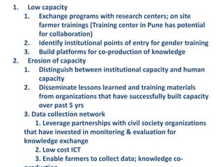 1. Low capacity
1. Exchange programs with research centers; on site
farmer trainings (Training center in Pune has potential
for collaboration)
2. Identify institutional points of entry for gender training
3. Build platforms for co-production of knowledge
2. Erosion of capacity
1. Distinguish between institutional capacity and human
capacity
2. Disseminate lessons learned and training materials
from organizations that have successfully built capacity
over past 5 yrs
3. Data collection network
1. Leverage partnerships with civil society organizations
that have invested in monitoring & evaluation for
knowledge exchange
2. Low cost ICT
3. Enable farmers to collect data; knowledge co-
 