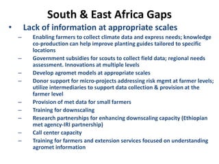 South & East Africa Gaps
• Lack of information at appropriate scales
– Enabling farmers to collect climate data and express needs; knowledge
co-production can help improve planting guides tailored to specific
locations
– Government subsidies for scouts to collect field data; regional needs
assessment. Innovations at multiple levels
– Develop agromet models at appropriate scales
– Donor support for micro-projects addressing risk mgmt at farmer levels;
utilize intermediaries to support data collection & provision at the
farmer level
– Provision of met data for small farmers
– Training for downscaling
– Research partnerships for enhancing downscaling capacity (Ethiopian
met agency-IRI partnership)
– Call center capacity
– Training for farmers and extension services focused on understanding
agromet information
 