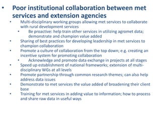 • Poor institutional collaboration between met
services and extension agencies
• Multi-disciplinary working groups allowing met services to collaborate
with rural development services
• Be proactive: help train other services in utilizing agromet data;
demonstrate and champion value added
• Sharing of best practices for developing leadership in met services to
champion collaboration
• Promote a culture of collaboration from the top down; e.g. creating an
incentive system for promoting collaboration
• Acknowledge and promote data exchange in projects at all stages
• Speed up establishment of national frameworks; extension of multi-
disciplinary WGs at all levels
• Promote partnership through common research themes; can also help
address data issues
• Demonstrate to met services the value added of broadening their client
base
• Training for met services in adding value to information; how to process
and share raw data in useful ways
 