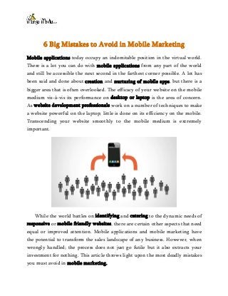 6 Big Mistakes to Avoid in Mobile Marketing
Mobile applications today occupy an indomitable position in the virtual world.
There is a lot you can do with mobile applications from any part of the world
and still be accessible the next second in the farthest corner possible. A lot has
been said and done about creation and nurturing of mobile apps, but there is a
bigger area that is often overlooked. The efficacy of your website on the mobile
medium vis-à-vis its performance on desktop or laptop is the area of concern.
As website development professionals work on a number of techniques to make
a website powerful on the laptop; little is done on its efficiency on the mobile.
Transcending your website smoothly to the mobile medium is extremely
important.
While the world battles on identifying and catering to the dynamic needs of
responsive or mobile friendly websites, there are certain other aspects that need
equal or improved attention. Mobile applications and mobile marketing have
the potential to transform the sales landscape of any business. However, when
wrongly handled; the process does not just go futile but it also extracts your
investment for nothing. This article throws light upon the most deadly mistakes
you must avoid in mobile marketing.
 