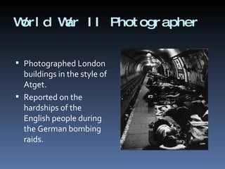 World War II Photographer <ul><li>Photographed London buildings in the style of Atget.  </li></ul><ul><li>Reported on the ...