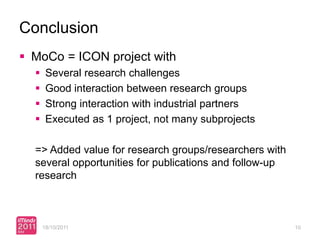 Conclusion
 MoCo = ICON project with
      Several research challenges
      Good interaction between research groups
      Strong interaction with industrial partners
      Executed as 1 project, not many subprojects

  => Added value for research groups/researchers with
  several opportunities for publications and follow-up
  research



      18/10/2011                                         10
 