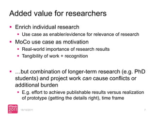 Added value for researchers
 Enrich individual research
    Use case as enabler/evidence for relevance of research
 MoCo use case as motivation
    Real-world importance of research results
    Tangibility of work + recognition


 …but combination of longer-term research (e.g. PhD
  students) and project work can cause conflicts or
  additional burden
    E.g. effort to achieve publishable results versus realization
     of prototype (getting the details right), time frame

    18/10/2011                                                       7
 