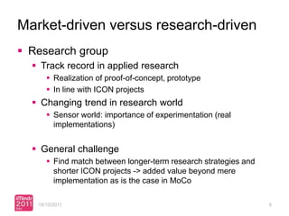 Market-driven versus research-driven
 Research group
   Track record in applied research
       Realization of proof-of-concept, prototype
       In line with ICON projects
   Changing trend in research world
       Sensor world: importance of experimentation (real
        implementations)


   General challenge
       Find match between longer-term research strategies and
        shorter ICON projects -> added value beyond mere
        implementation as is the case in MoCo

   18/10/2011                                                    8
 