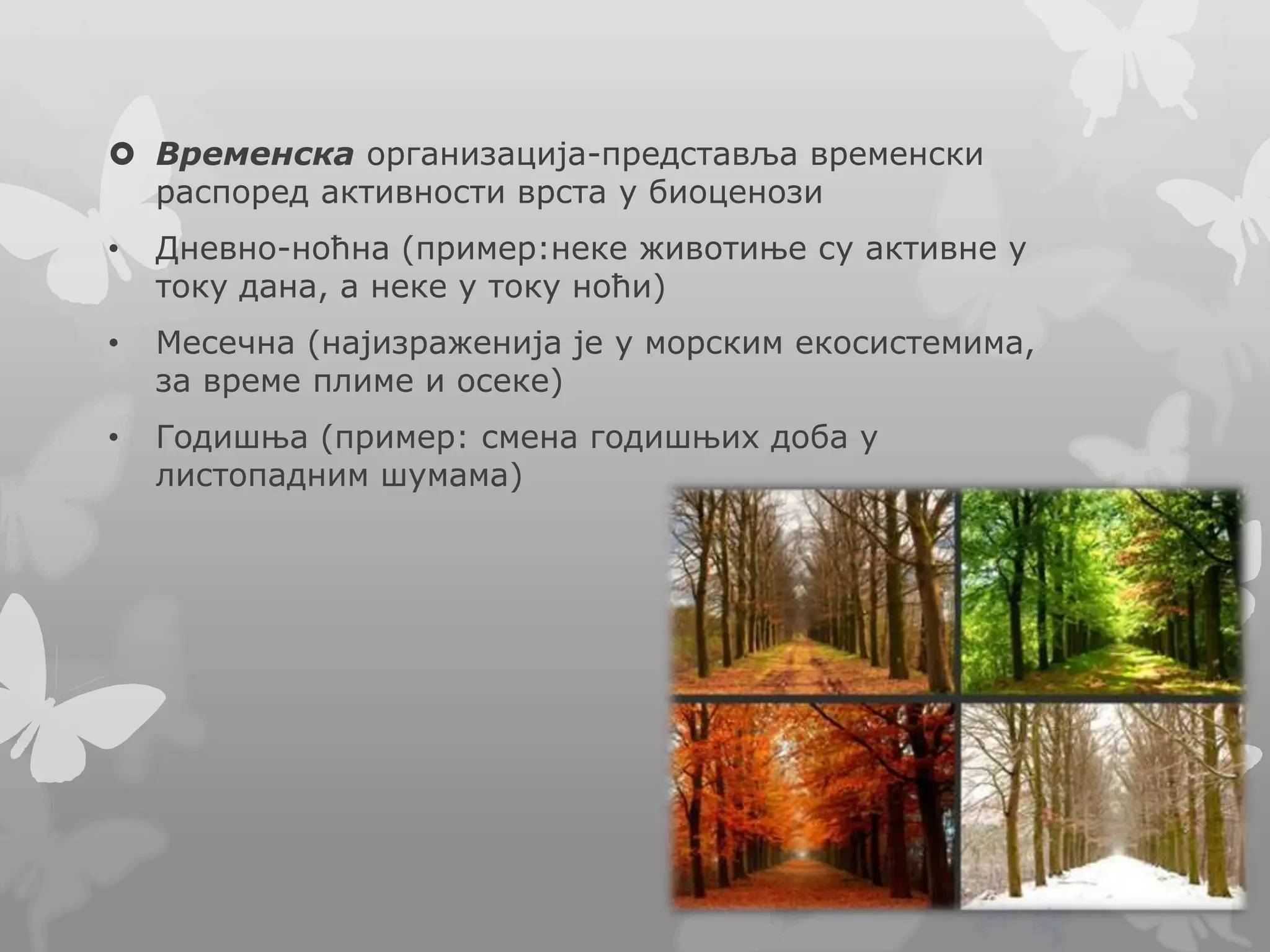  Временска организација-представља временски
распоред активности врста у биоценози
• Дневно-ноћна (пример:неке животиње су активне у
току дана, а неке у току ноћи)
• Месечна (најизраженија је у морским екосистемима,
за време плиме и осеке)
• Годишња (пример: смена годишњих доба у
листопадним шумама)
 
