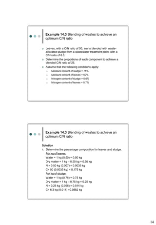 14
Example 14.3 Blending of wastes to achieve an
optimum C/N ratio
 Leaves, with a C/N ratio of 50, are to blended with waste-
activated sludge from a wastewater treatment plant, with a
C/N ratio of 6.3.
 Determine the proportions of each component to achieve a
blended C/N ratio of 25.
 Assume that the following conditions apply:
o Moisture content of sludge = 75%
o Moisture content of leaves = 50%
o Nitrogen content of sludge = 5.6%
o Nitrogen content of leaves = 0.7%
Example 14.3 Blending of wastes to achieve an
optimum C/N ratio
Solution
1. Determine the percentage composition for leaves and sludge.
For kg of leaves:
Water = 1 kg (0.50) = 0.50 kg
Dry matter = 1 kg – 0.50 kg = 0.50 kg
N = 0.50 kg (0.007) = 0.0035 kg
C= 50 (0.0035 kg) = 0.175 kg
For kg of sludge:
Water = 1 kg (0.75) = 0.75 kg
Dry matter = 1 kg – 0.75 kg = 0.25 kg
N = 0.25 kg (0.056) = 0.014 kg
C= 6.3 kg (0.014) =0.0882 kg
 