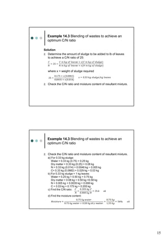 15
Example 14.3 Blending of wastes to achieve an
optimum C/N ratio
Solution
2. Determine the amount of sludge to be added to lb of leaves
to achieve a C/N ratio of 25:
where x = weight of sludge required
2. Check the C/N ratio and moisture content of resultant mixture.
Example 14.3 Blending of wastes to achieve an
optimum C/N ratio
2. Check the C/N ratio and moisture content of resultant mixture.
a) For 0.33 kg sludge:
Water = 0.33 kg (0.75) = 0.25 kg
Dry matter = 0.33 kg (0.25) = 0.08 kg
N = 0.33 kg (0.014) = 0.0046 kg ~ 0.005 kg
C= 0.33 kg (0.0882) = 0.029 kg ~ 0.03 kg
b) For 0.33 kg sludge + 1 kg leaves:
Water = 0.25 kg + 0.50 kg = 0.75 kg
Dry matter = 0.08 kg + 0.50 kg =0.58 kg
N = 0.005 kg + 0.0035 kg = 0.008 kg
C = 0.03 kg + 0.175 kg = 0.205 kg
c) Find the C/N ratio:
d) Find the moisture content:
 