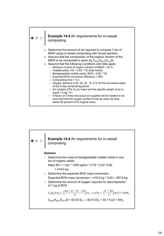 16
Example 14.4 Air requirements for in-vessel
composting
 Determine the amount of air required to compost 1 ton of
MSW using in-vessel composting with forced aeration.
 Assume that the composition of the organic fraction of the
MSW to be composted is given by C60.0H94.3O37.8N.
 Assume that the following conditions and data apply:
 Moisture content of organic fraction of MSW = 25 %
 Volatile solids, VS = 0.93 * TS (total solids)
 Biodegradable volatile solids, BVS = 0.60 * VS
 Expected BVS conversion efficiency = 95%
 Composting time = 5 d
 Oxygen demand is 20, 35, 25, 15, 5 % for the successive days
of the 5-day composting period.
 Air contains 23% O2 by mass and the specific weight of air is
equal 1.2 kg / m3.
 A factor of 2 times the actual air supplied will be needed to be
assumed that the oxygen content of the air does not drop
below 50 percent of its original value.
Example 14.4 Air requirements for in-vessel
composting
Solution
1. Determine the mass of biodegradable volatile solids in one
ton of organic waste.
Mass BV = 1 ton * 1000 kg/ton * 0.75 * 0.93 *0.60
= 418.5 kg
2. Determine the expected BVS mass conversion.
Expected BVS mass conversion = 418.5 kg * 0.95 = 397.6 kg
3. Determine the amount of oxygen required for decomposition
of 1 kg of BVS
C60.0H94.3O37.8N + 63.93 O2 → 60.0 CO2 + 45.7 H2O + NH3
 