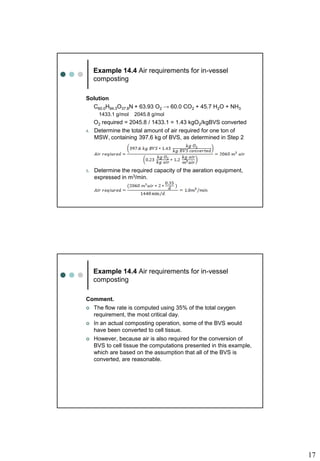 17
Example 14.4 Air requirements for in-vessel
composting
Solution
C60.0H94.3O37.8N + 63.93 O2 → 60.0 CO2 + 45.7 H2O + NH3
1433.1 g/mol 2045.8 g/mol
O2 required = 2045.8 / 1433.1 = 1.43 kgO2/kgBVS converted
4. Determine the total amount of air required for one ton of
MSW, containing 397.6 kg of BVS, as determined in Step 2
5. Determine the required capacity of the aeration equipment,
expressed in m3/min.
Example 14.4 Air requirements for in-vessel
composting
Comment.
 The flow rate is computed using 35% of the total oxygen
requirement, the most critical day.
 In an actual composting operation, some of the BVS would
have been converted to cell tissue.
 However, because air is also required for the conversion of
BVS to cell tissue the computations presented in this example,
which are based on the assumption that all of the BVS is
converted, are reasonable.
 