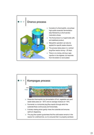 23
Dranco process
 Consists of a thermophilic, one-phase
high-solids anaerobic fermentation
step followed by a short aerobic
maturation phase.
 The final product is a hygienically safe
and stabilised product.
 Mesophilic operation can also be
applied for specific waste streams.
 The process takes place in a vertical
plug-flow reactor during ~ 20 days.
 There is no mixing, stirring or gas
injection in the digester, but leachate
from the bottom is recirculated.
Kompogas process
 Anaerobic thermophilic dry fermentation of fruit, vegetable and yard
waste takes place at ~ 55°C and an average moisture of ~75%.
 Fermenter is a horizontal plug flow reactor through which the
substrate flows continuously and horizontally.
 A slowly rotating stirrer gently mixes the substrate and ensures
optimum degassing.
 The plug flow system guarantees that the solid waste remains in the
reactor for a defined time, so it is ensured that it is properly sanitised.
Feed
Digestate
Stirrer
Biogas
 