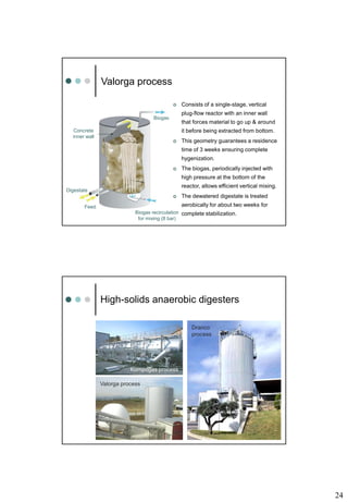 24
Valorga process
Biogas recirculation
for mixing (8 bar)
Biogas
Concrete
inner wall
Feed
Digestate
 Consists of a single-stage, vertical
plug-flow reactor with an inner wall
that forces material to go up & around
it before being extracted from bottom.
 This geometry guarantees a residence
time of 3 weeks ensuring complete
hygenization.
 The biogas, periodically injected with
high pressure at the bottom of the
reactor, allows efficient vertical mixing.
 The dewatered digestate is treated
aerobically for about two weeks for
complete stabilization.
High-solids anaerobic digesters
Kompogas process
Dranco
process
Valorga process
 