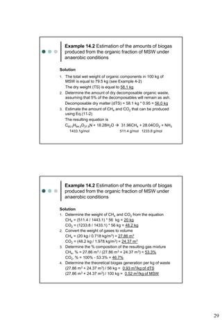 29
Example 14.2 Estimation of the amounts of biogas
produced from the organic fraction of MSW under
anaerobic conditions
Solution
1. The total wet weight of organic components in 100 kg of
MSW is equal to 79.5 kg (see Example 4-2)
The dry weight (TS) is equal to 58.1 kg
2. Determine the amount of dry decomposable organic waste,
assuming that 5% of the decomposables will remain as ash.
Decomposable dry matter (dTS) = 58.1 kg * 0.95 = 56.0 kg
3. Estimate the amount of CH4 and CO2 that can be produced
using Eq.(11-2)
The resulting equation is
C60.0H94.3O37.8N + 18.28H2O  31.96CH4 + 28.04CO2 + NH3
1433.1g/mol 511.4 g/mol 1233.8 g/mol
Example 14.2 Estimation of the amounts of biogas
produced from the organic fraction of MSW under
anaerobic conditions
Solution
1. Determine the weight of CH4 and CO2 from the equation
CH4 = (511.4 / 1443.1) * 56 kg = 20 kg
CO2 = (1233.8 / 1433.1) * 56 kg = 48.2 kg
2. Convert the weight of gases to volume
CH4 = (20 kg / 0.718 kg/m3) = 27.86 m3
CO2 = (48.2 kg / 1.978 kg/m3) = 24.37 m3
3. Determine the % composition of the resulting gas mixture
CH4, % = 27.86 m3 / (27.86 m3 + 24.37 m3) = 53.3%
CO2, % = 100% - 53.3% = 46.7%
4. Determine the theoretical biogas generation per kg of waste
(27.86 m3 + 24.37 m3) / 56 kg = 0.93 m3/kg of dTS
(27.86 m3 + 24.37 m3) / 100 kg = 0.52 m3/kg of MSW
 