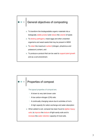 3
 To transform the biodegradable organic materials into a
biologically stable product and reduce the volume of waste
 To destroy pathogens, insect eggs and other unwanted
organisms and weed seeds that may be present in MSW
 To retain the maximum nutrient (nitrogen, phophorus and
potassium) content, and
 To produce a product that can be used to support plant growth
and as a soil amendment.
General objectives of composting
The typical properties of compost are;
• A brown to very dark brown color
• A low carbon-nitrogen (C/N) ratio
• A continually changing nature due to activities of mo’s
• A high capacity for cation exchange and water absorption
 When added to soil, compost has been found to lighten heavy
soils, to improve the texture of light sandy soils and to
increase the water retention capacity of most soils.
Properties of compost
 